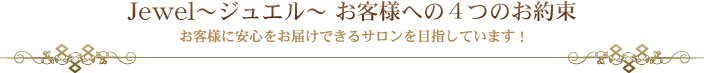 Jewel~ジュエル~ お客様への4つのお約束 お客様に安心をお届けできるサロンを目指しています!